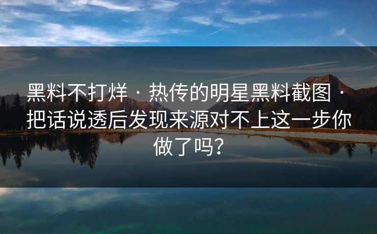 黑料不打烊 · 热传的明星黑料截图 · 把话说透后发现来源对不上这一步你做了吗？