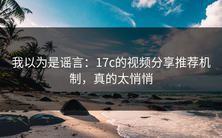 我以为是谣言：17c的视频分享推荐机制，真的太悄悄