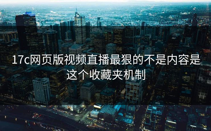 17c网页版视频直播最狠的不是内容是这个收藏夹机制