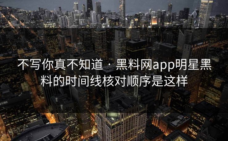 不写你真不知道 · 黑料网app明星黑料的时间线核对顺序是这样