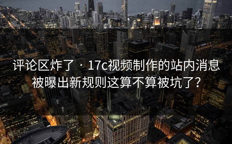 评论区炸了 · 17c视频制作的站内消息被曝出新规则这算不算被坑了？