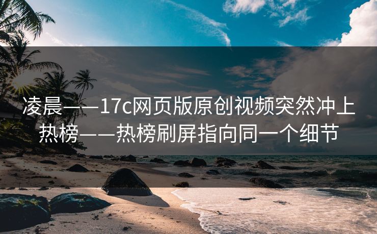 凌晨——17c网页版原创视频突然冲上热榜——热榜刷屏指向同一个细节