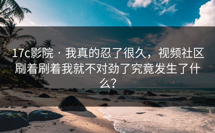 17c影院 · 我真的忍了很久，视频社区刷着刷着我就不对劲了究竟发生了什么？