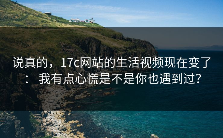 说真的，17c网站的生活视频现在变了： 我有点心慌是不是你也遇到过？