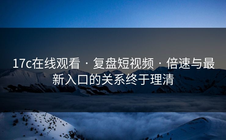 17c在线观看 · 复盘短视频 · 倍速与最新入口的关系终于理清