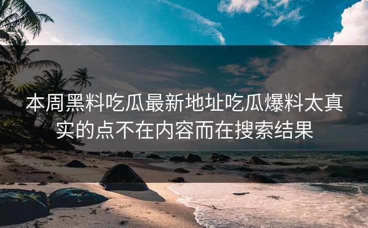 本周黑料吃瓜最新地址吃瓜爆料太真实的点不在内容而在搜索结果