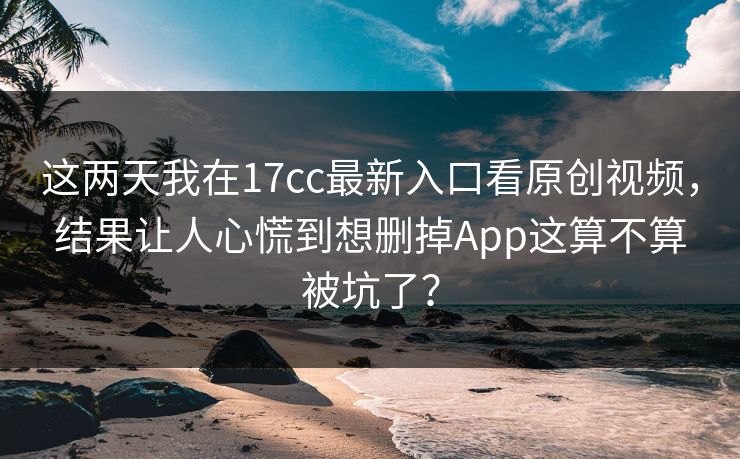 这两天我在17cc最新入口看原创视频，结果让人心慌到想删掉App这算不算被坑了？