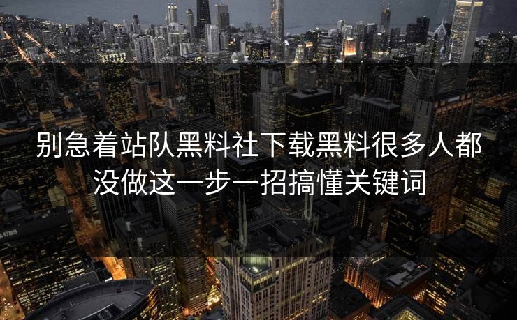 别急着站队黑料社下载黑料很多人都没做这一步一招搞懂关键词