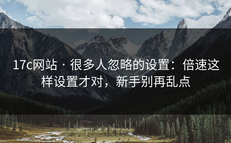 17c网站 · 很多人忽略的设置：倍速这样设置才对，新手别再乱点