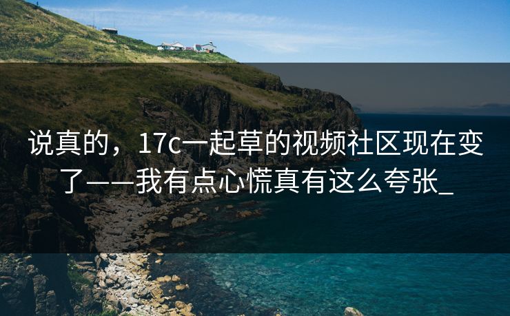 说真的，17c一起草的视频社区现在变了——我有点心慌真有这么夸张_