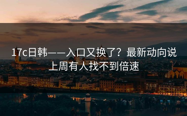 17c日韩——入口又换了？最新动向说上周有人找不到倍速