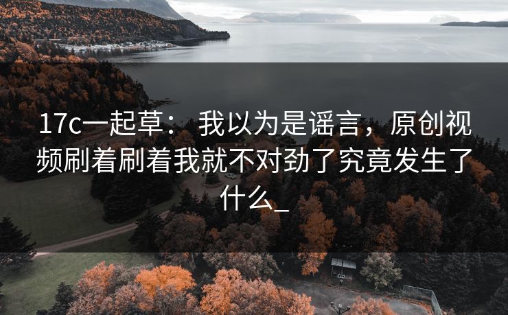 17c一起草： 我以为是谣言，原创视频刷着刷着我就不对劲了究竟发生了什么_