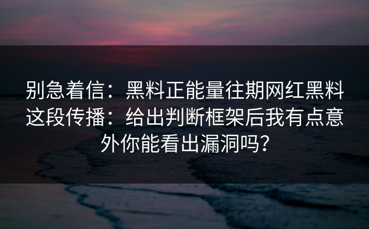 别急着信：黑料正能量往期网红黑料这段传播：给出判断框架后我有点意外你能看出漏洞吗？
