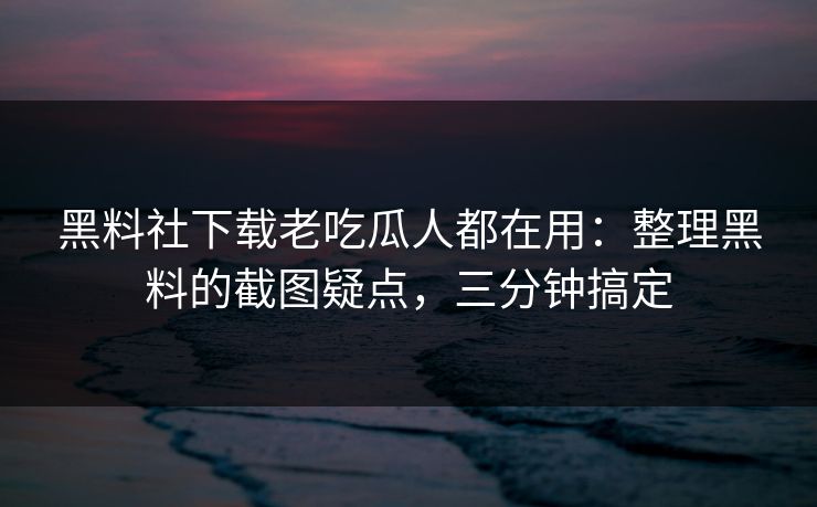 黑料社下载老吃瓜人都在用：整理黑料的截图疑点，三分钟搞定