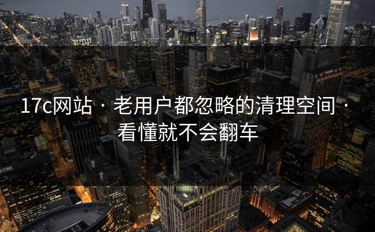 17c网站 · 老用户都忽略的清理空间 · 看懂就不会翻车