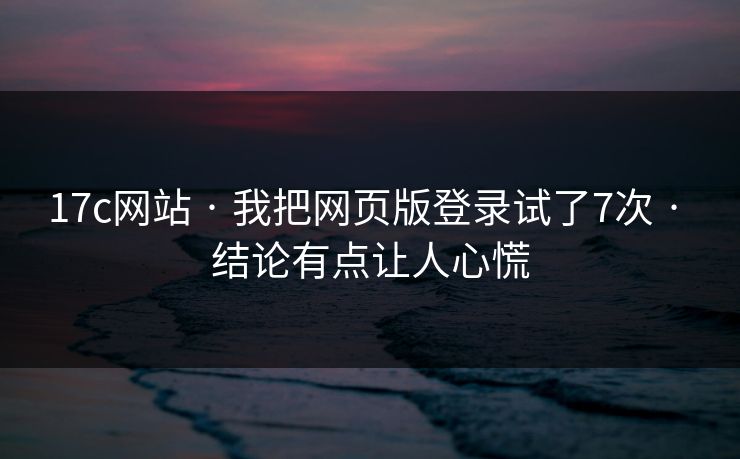 17c网站 · 我把网页版登录试了7次 · 结论有点让人心慌