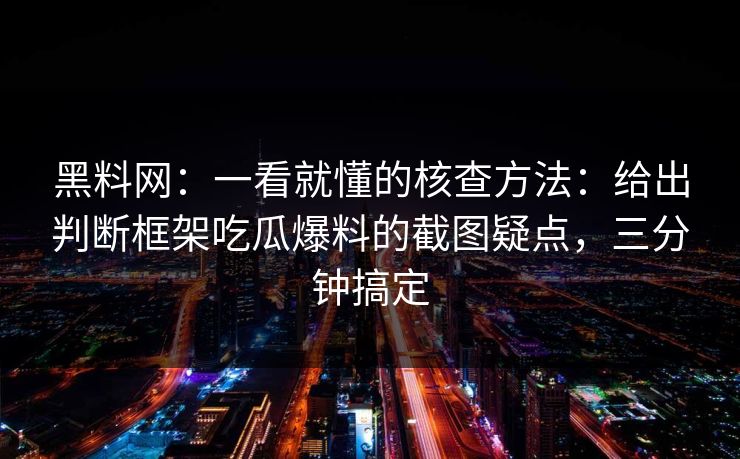 黑料网：一看就懂的核查方法：给出判断框架吃瓜爆料的截图疑点，三分钟搞定