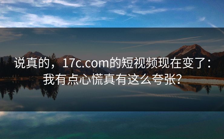 说真的，17c.com的短视频现在变了：我有点心慌真有这么夸张？