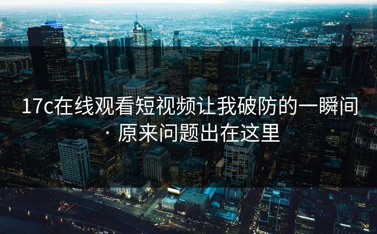 17c在线观看短视频让我破防的一瞬间 · 原来问题出在这里
