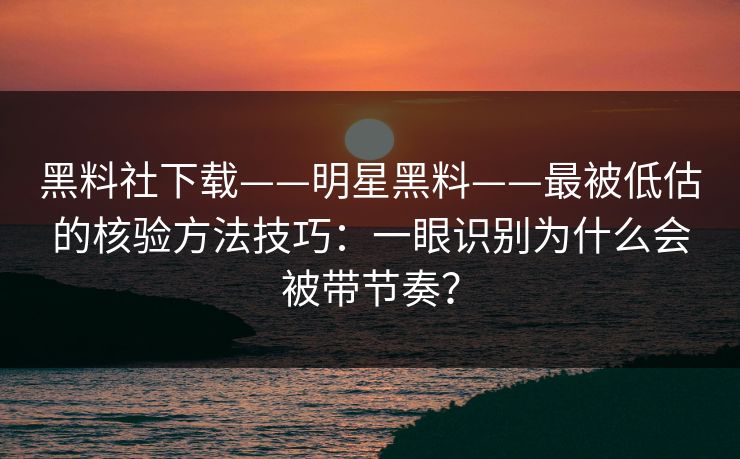 黑料社下载——明星黑料——最被低估的核验方法技巧：一眼识别为什么会被带节奏？