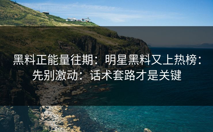 黑料正能量往期：明星黑料又上热榜：先别激动：话术套路才是关键