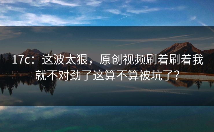 17c：这波太狠，原创视频刷着刷着我就不对劲了这算不算被坑了？