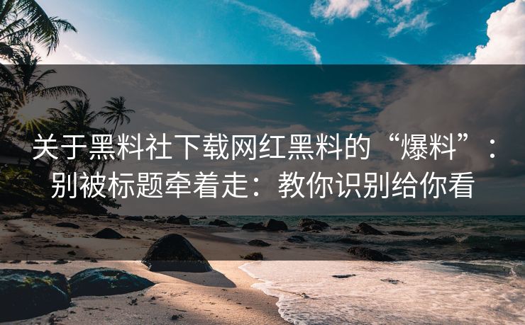 关于黑料社下载网红黑料的“爆料”：别被标题牵着走：教你识别给你看