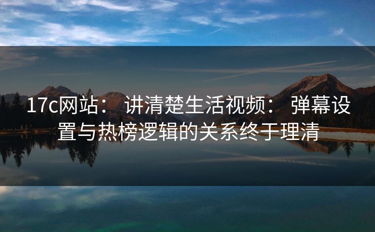 17c网站： 讲清楚生活视频： 弹幕设置与热榜逻辑的关系终于理清
