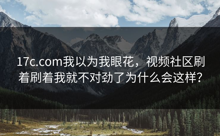 17c.com我以为我眼花，视频社区刷着刷着我就不对劲了为什么会这样？