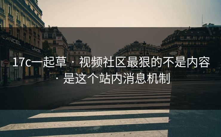 17c一起草 · 视频社区最狠的不是内容 · 是这个站内消息机制