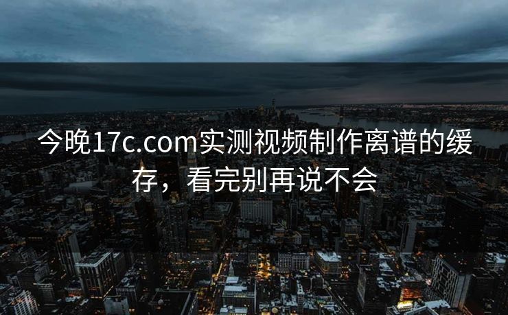 今晚17c.com实测视频制作离谱的缓存，看完别再说不会