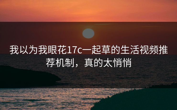 我以为我眼花17c一起草的生活视频推荐机制，真的太悄悄