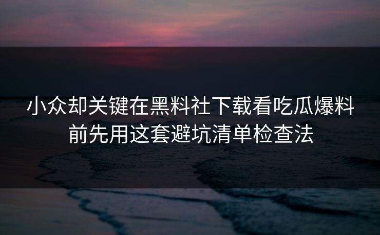 小众却关键在黑料社下载看吃瓜爆料前先用这套避坑清单检查法