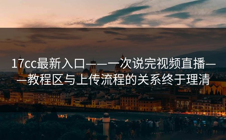 17cc最新入口——一次说完视频直播——教程区与上传流程的关系终于理清