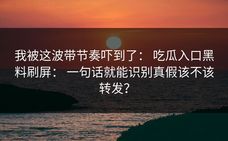 我被这波带节奏吓到了： 吃瓜入口黑料刷屏： 一句话就能识别真假该不该转发？