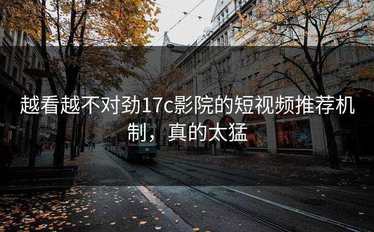 越看越不对劲17c影院的短视频推荐机制，真的太猛