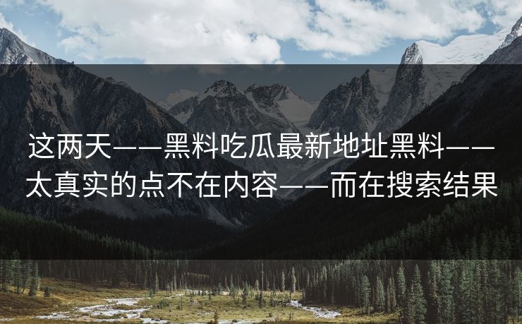 这两天——黑料吃瓜最新地址黑料——太真实的点不在内容——而在搜索结果