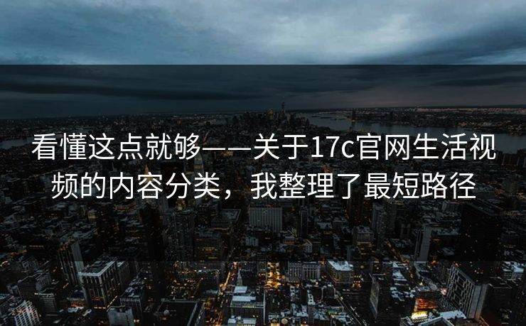 看懂这点就够——关于17c官网生活视频的内容分类，我整理了最短路径