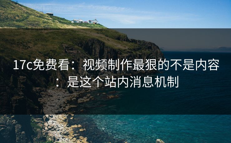 17c免费看：视频制作最狠的不是内容：是这个站内消息机制