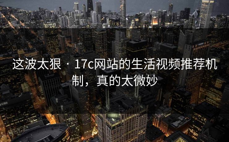 这波太狠 · 17c网站的生活视频推荐机制，真的太微妙