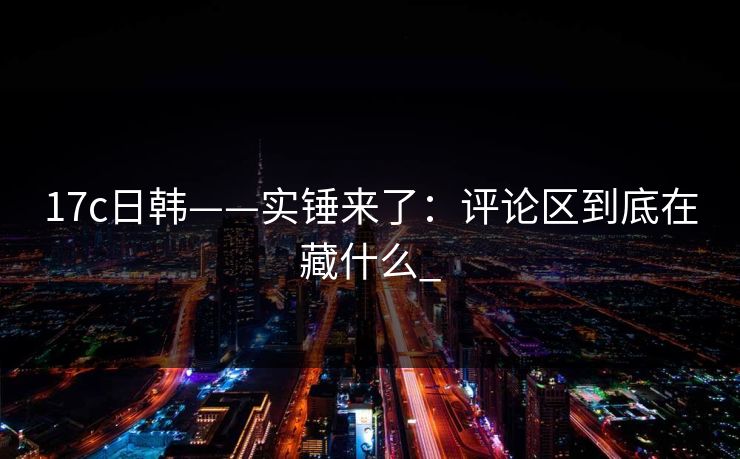 17c日韩——实锤来了：评论区到底在藏什么_