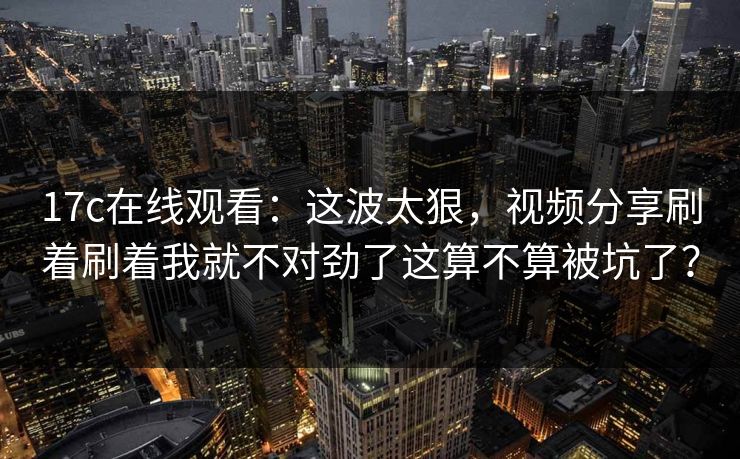 17c在线观看：这波太狠，视频分享刷着刷着我就不对劲了这算不算被坑了？