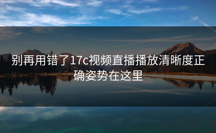 别再用错了17c视频直播播放清晰度正确姿势在这里