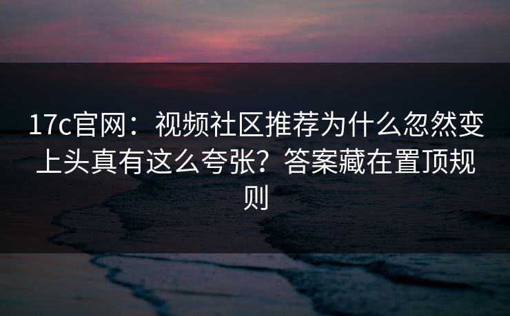 17c官网：视频社区推荐为什么忽然变上头真有这么夸张？答案藏在置顶规则