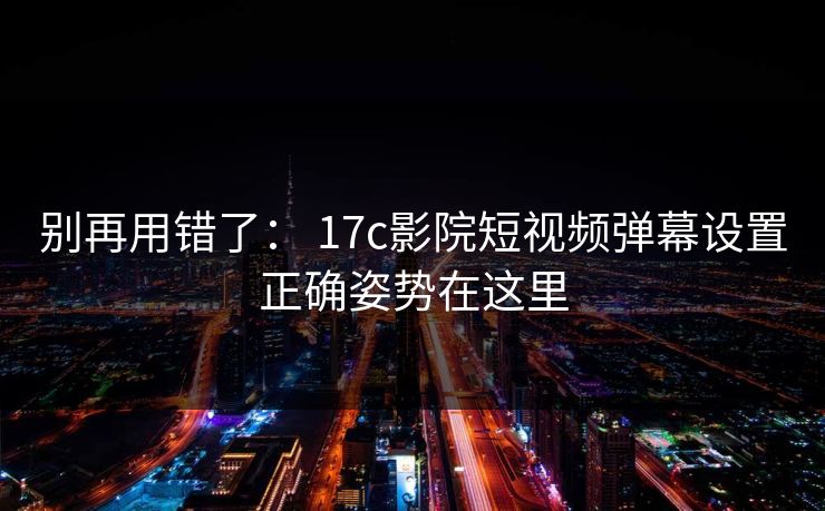 别再用错了： 17c影院短视频弹幕设置正确姿势在这里