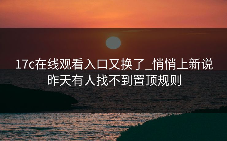 17c在线观看入口又换了_悄悄上新说昨天有人找不到置顶规则