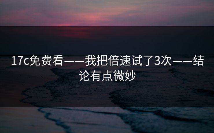17c免费看——我把倍速试了3次——结论有点微妙
