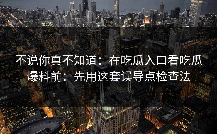 不说你真不知道：在吃瓜入口看吃瓜爆料前：先用这套误导点检查法