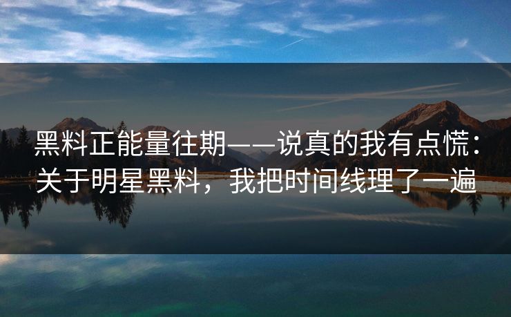 黑料正能量往期——说真的我有点慌：关于明星黑料，我把时间线理了一遍