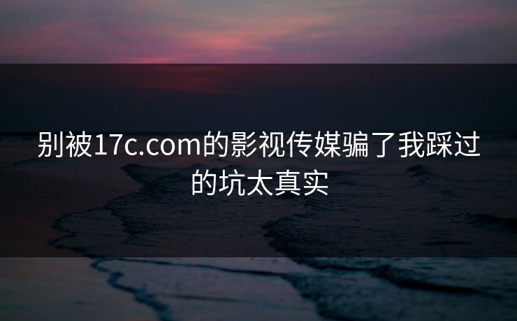 别被17c.com的影视传媒骗了我踩过的坑太真实
